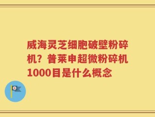威海灵芝细胞破壁粉碎机？普莱申超微粉碎机1000目是什么概念
