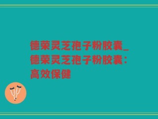 德荣灵芝孢子粉胶囊_德荣灵芝孢子粉胶囊：高效保健