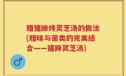 腊猪蹄炖灵芝汤的做法(腊味与菌类的完美结合——猪蹄灵芝汤)