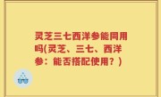 灵芝三七西洋参能同用吗(灵芝、三七、西洋参：能否搭配使用？)