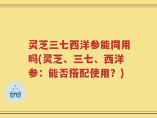 灵芝三七西洋参能同用吗(灵芝、三七、西洋参：能否搭配使用？)