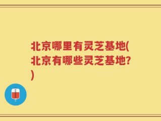 北京哪里有灵芝基地(北京有哪些灵芝基地？)