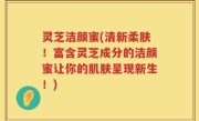 灵芝洁颜蜜(清新柔肤！富含灵芝成分的洁颜蜜让你的肌肤呈现新生！)