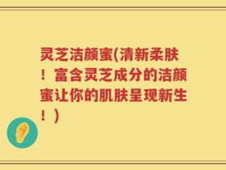 灵芝洁颜蜜(清新柔肤！富含灵芝成分的洁颜蜜让你的肌肤呈现新生！)
