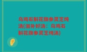 乌鸡石斛花旗参灵芝炖汤(滋补好汤：乌鸡石斛花旗参灵芝炖汤)