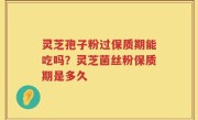 灵芝孢子粉过保质期能吃吗？灵芝菌丝粉保质期是多久