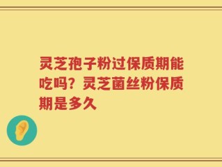 灵芝孢子粉过保质期能吃吗？灵芝菌丝粉保质期是多久