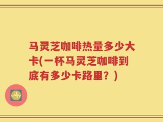马灵芝咖啡热量多少大卡(一杯马灵芝咖啡到底有多少卡路里？)