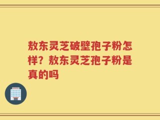 敖东灵芝破壁孢子粉怎样？敖东灵芝孢子粉是真的吗