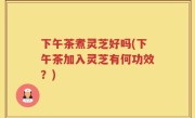 下午茶煮灵芝好吗(下午茶加入灵芝有何功效？)