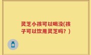 灵芝小孩可以喝没(孩子可以饮用灵芝吗？)