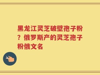 黑龙江灵芝破壁孢子粉？俄罗斯产的灵芝孢子粉俄文名