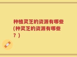 种植灵芝的资源有哪些(种灵芝的资源有哪些？)