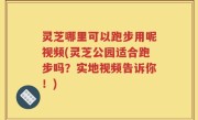 灵芝哪里可以跑步用呢视频(灵芝公园适合跑步吗？实地视频告诉你！)
