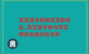 灵芝孢子粉和灵芝粉对比_灵芝孢子粉与灵芝粉的全面对比分析
