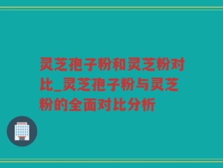 灵芝孢子粉和灵芝粉对比_灵芝孢子粉与灵芝粉的全面对比分析