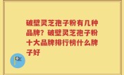 破壁灵芝孢子粉有几种品牌？破壁灵芝孢子粉十大品牌排行榜什么牌子好