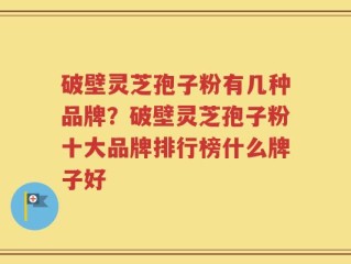 破壁灵芝孢子粉有几种品牌？破壁灵芝孢子粉十大品牌排行榜什么牌子好