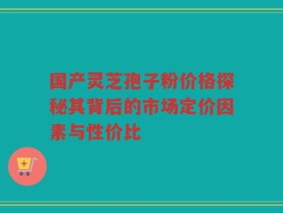 国产灵芝孢子粉价格探秘其背后的市场定价因素与性价比