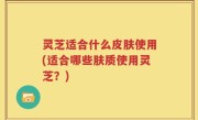 灵芝适合什么皮肤使用(适合哪些肤质使用灵芝？)