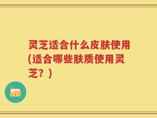 灵芝适合什么皮肤使用(适合哪些肤质使用灵芝？)