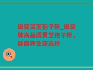 田昊灵芝孢子粉_田昊牌高品质灵芝孢子粉，健康养生新选择