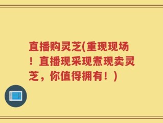 直播购灵芝(重现现场！直播现采现煮现卖灵芝，你值得拥有！)