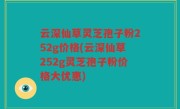 云深仙草灵芝孢子粉252g价格(云深仙草252g灵芝孢子粉价格大优惠)