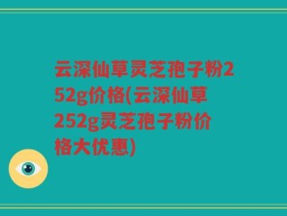 云深仙草灵芝孢子粉252g价格(云深仙草252g灵芝孢子粉价格大优惠)