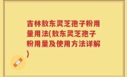 吉林敖东灵芝孢子粉用量用法(敖东灵芝孢子粉用量及使用方法详解)
