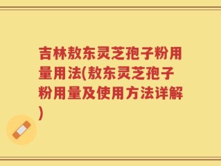 吉林敖东灵芝孢子粉用量用法(敖东灵芝孢子粉用量及使用方法详解)