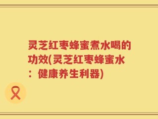 灵芝红枣蜂蜜煮水喝的功效(灵芝红枣蜂蜜水：健康养生利器)