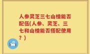 人参灵芝三七山楂能否配伍(人参、灵芝、三七和山楂能否搭配使用？)