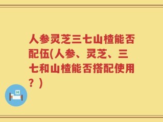 人参灵芝三七山楂能否配伍(人参、灵芝、三七和山楂能否搭配使用？)