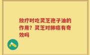 放疗时吃灵芝孢子油的作用？灵芝对肺癌有奇效吗