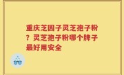 重庆芝因子灵芝孢子粉？灵芝孢子粉哪个牌子最好用安全
