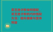 灵芝孢子粉如何搭配_灵芝孢子粉的巧妙搭配方法：提升健康与营养效益