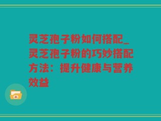 灵芝孢子粉如何搭配_灵芝孢子粉的巧妙搭配方法：提升健康与营养效益