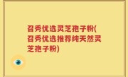 召秀优选灵芝孢子粉(召秀优选推荐纯天然灵芝孢子粉)