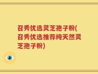 召秀优选灵芝孢子粉(召秀优选推荐纯天然灵芝孢子粉)