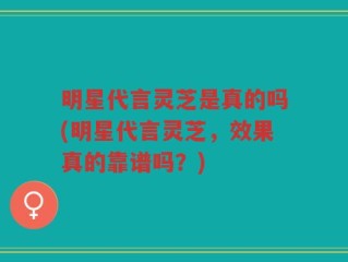 明星代言灵芝是真的吗(明星代言灵芝，效果真的靠谱吗？)