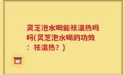 灵芝泡水喝能祛湿热吗吗(灵芝泡水喝的功效：祛湿热？)