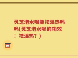 灵芝泡水喝能祛湿热吗吗(灵芝泡水喝的功效：祛湿热？)