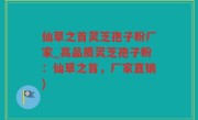 仙草之首灵芝孢子粉厂家_高品质灵芝孢子粉：仙草之首，厂家直销)