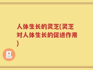 人体生长的灵芝(灵芝对人体生长的促进作用)