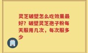灵芝破壁怎么吃效果最好？破壁灵芝孢子粉每天服用几次，每次服多少