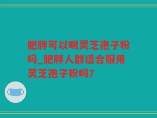 肥胖可以喝灵芝孢子粉吗_肥胖人群适合服用灵芝孢子粉吗？