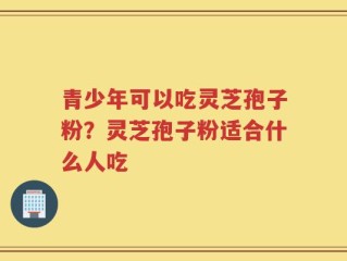 青少年可以吃灵芝孢子粉？灵芝孢子粉适合什么人吃