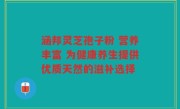 涵邦灵芝孢子粉 营养丰富 为健康养生提供优质天然的滋补选择