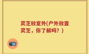 灵芝放室外(户外放置灵芝，你了解吗？)